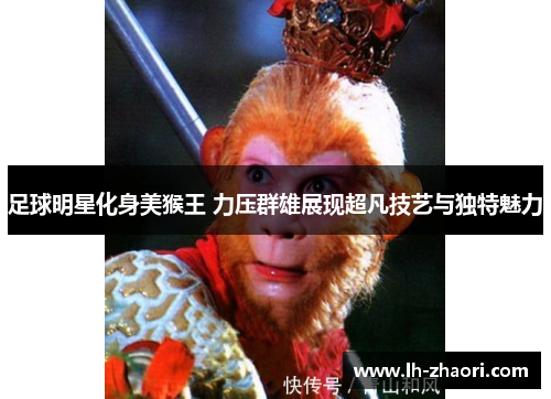 足球明星化身美猴王 力压群雄展现超凡技艺与独特魅力