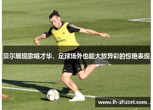 贝尔展现歌唱才华，足球场外也能大放异彩的惊艳表现