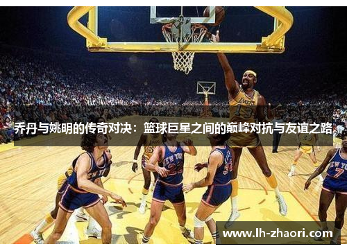 乔丹与姚明的传奇对决：篮球巨星之间的巅峰对抗与友谊之路