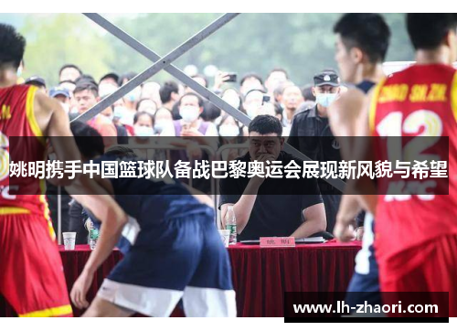 姚明携手中国篮球队备战巴黎奥运会展现新风貌与希望