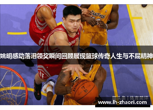 姚明感动落泪领奖瞬间回顾展现篮球传奇人生与不屈精神