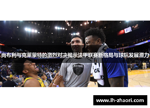 尚布利与克莱蒙特的激烈对决揭示法甲联赛新格局与球队发展潜力
