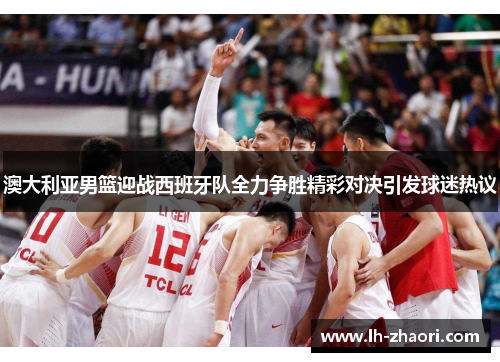 澳大利亚男篮迎战西班牙队全力争胜精彩对决引发球迷热议